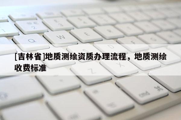 [吉林省]地质测绘资质办理流程，地质测绘收费标准