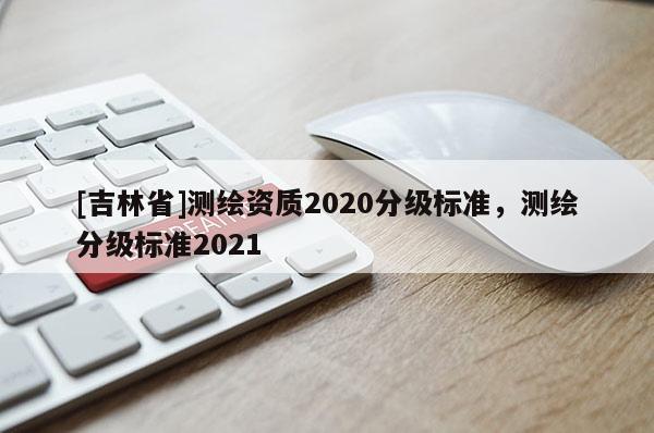 [吉林省]测绘资质2020分级标准，测绘分级标准2021