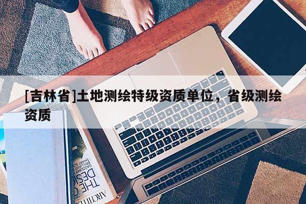 [吉林省]土地测绘特级资质单位，省级测绘资质