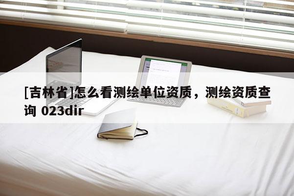 [吉林省]怎么看测绘单位资质，测绘资质查询 023dir