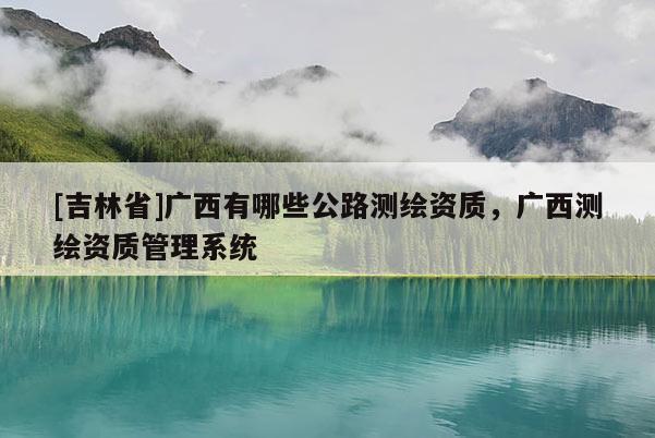 [吉林省]广西有哪些公路测绘资质，广西测绘资质管理系统