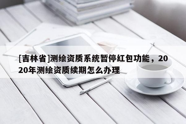 [吉林省]测绘资质系统暂停红包功能，2020年测绘资质续期怎么办理
