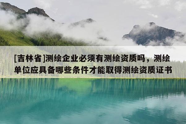 [吉林省]测绘企业必须有测绘资质吗，测绘单位应具备哪些条件才能取得测绘资质证书