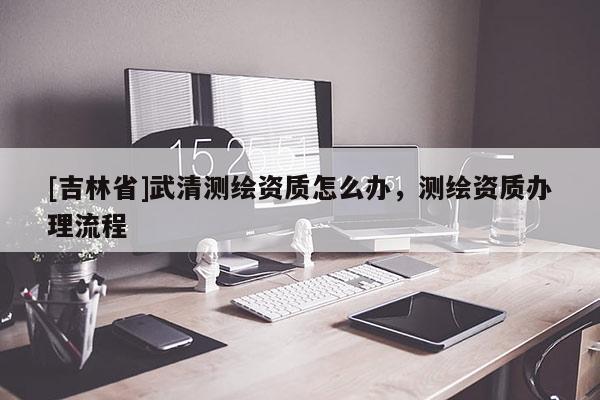 [吉林省]武清测绘资质怎么办，测绘资质办理流程