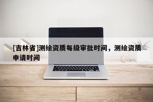[吉林省]测绘资质每级审批时间，测绘资质申请时间