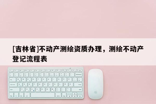[吉林省]不动产测绘资质办理，测绘不动产登记流程表