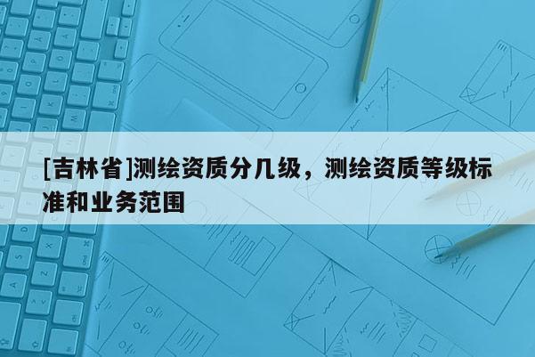 [吉林省]测绘资质分几级，测绘资质等级标准和业务范围