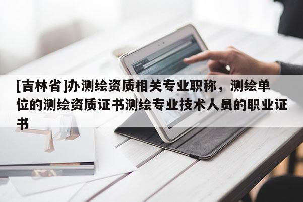 [吉林省]办测绘资质相关专业职称，测绘单位的测绘资质证书测绘专业技术人员的职业证书