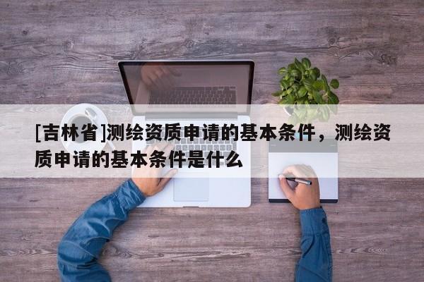 [吉林省]测绘资质申请的基本条件，测绘资质申请的基本条件是什么
