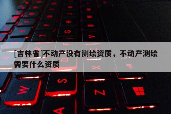 [吉林省]不动产没有测绘资质，不动产测绘需要什么资质