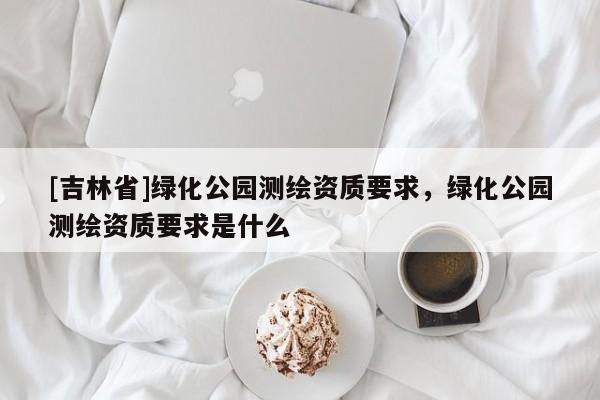 [吉林省]绿化公园测绘资质要求，绿化公园测绘资质要求是什么