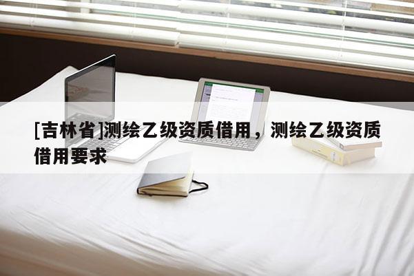 [吉林省]测绘乙级资质借用，测绘乙级资质借用要求