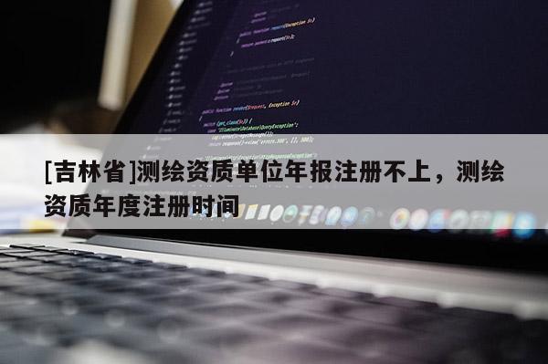[吉林省]测绘资质单位年报注册不上，测绘资质年度注册时间