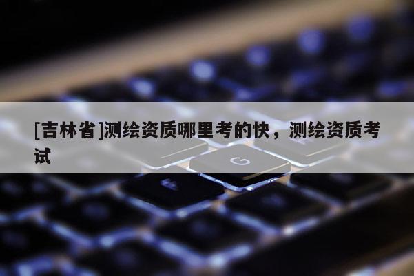 [吉林省]测绘资质哪里考的快，测绘资质考试