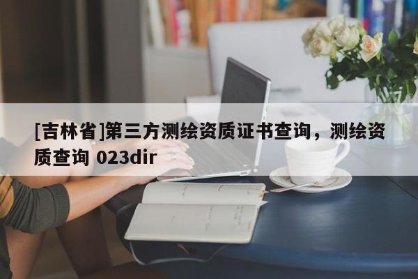 [吉林省]第三方测绘资质证书查询，测绘资质查询 023dir