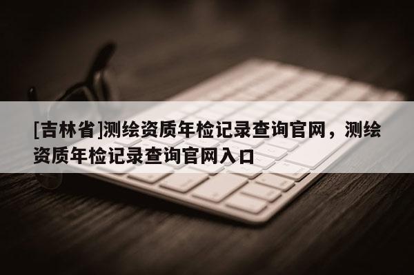 [吉林省]测绘资质年检记录查询官网，测绘资质年检记录查询官网入口