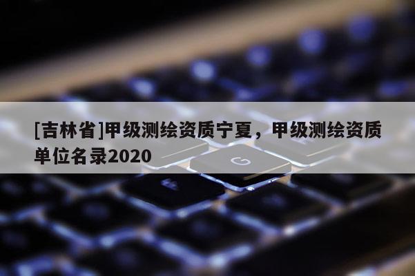 [吉林省]甲级测绘资质宁夏，甲级测绘资质单位名录2020