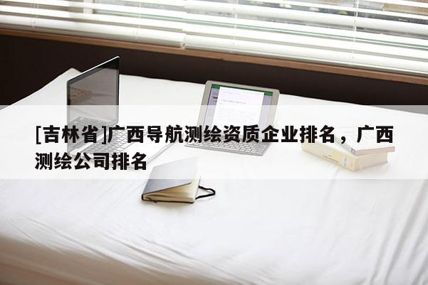 [吉林省]广西导航测绘资质企业排名，广西测绘公司排名