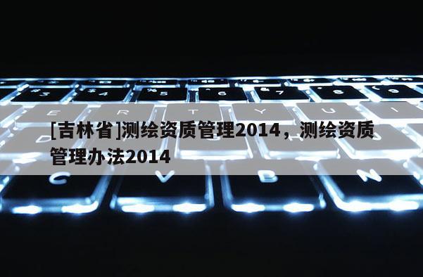 [吉林省]测绘资质管理2014，测绘资质管理办法2014