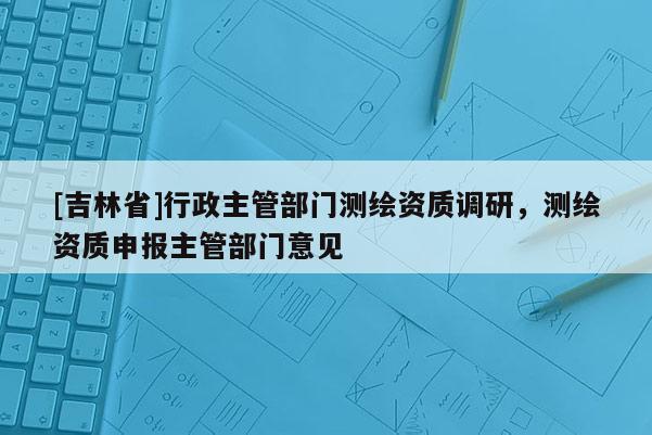 [吉林省]行政主管部门测绘资质调研，测绘资质申报主管部门意见