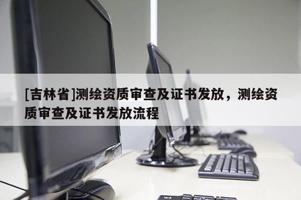 [吉林省]测绘资质审查及证书发放，测绘资质审查及证书发放流程