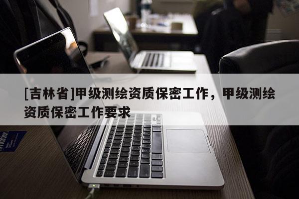 [吉林省]甲级测绘资质保密工作，甲级测绘资质保密工作要求