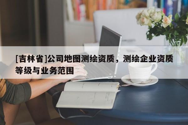 [吉林省]公司地图测绘资质，测绘企业资质等级与业务范围
