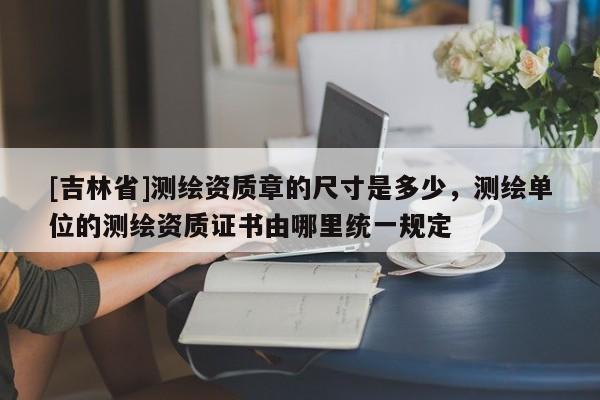 [吉林省]测绘资质章的尺寸是多少，测绘单位的测绘资质证书由哪里统一规定