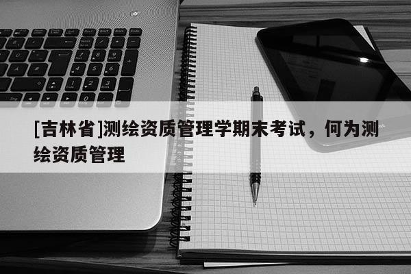 [吉林省]测绘资质管理学期末考试，何为测绘资质管理