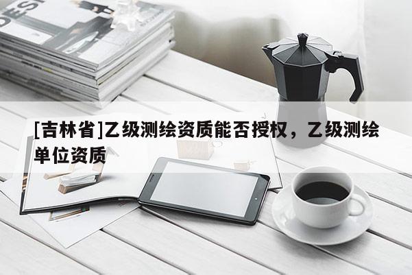 [吉林省]乙级测绘资质能否授权，乙级测绘单位资质