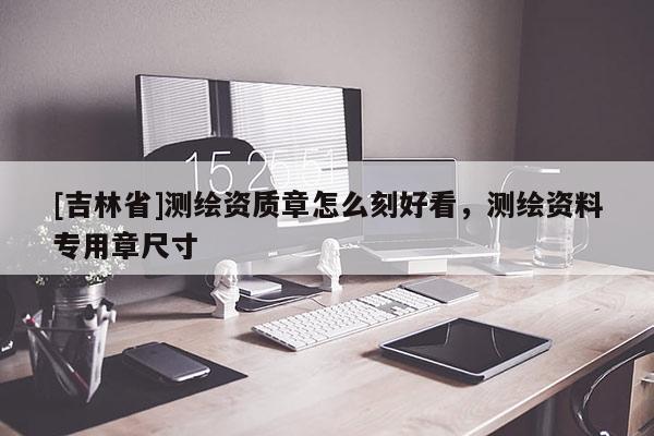 [吉林省]测绘资质章怎么刻好看，测绘资料专用章尺寸