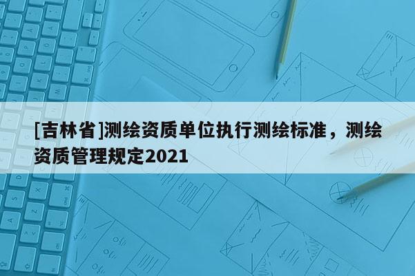 [吉林省]测绘资质单位执行测绘标准，测绘资质管理规定2021