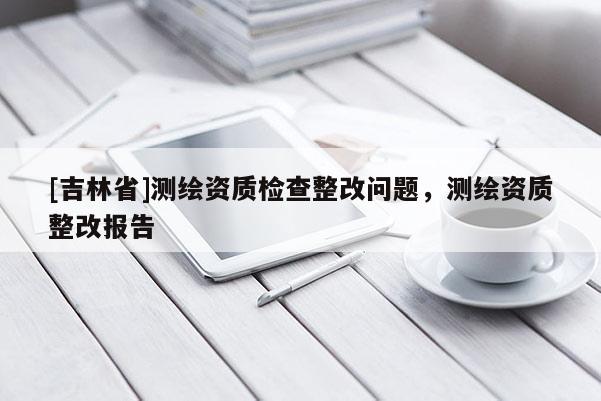 [吉林省]测绘资质检查整改问题，测绘资质整改报告