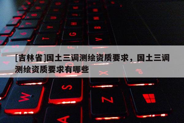 [吉林省]国土三调测绘资质要求，国土三调测绘资质要求有哪些