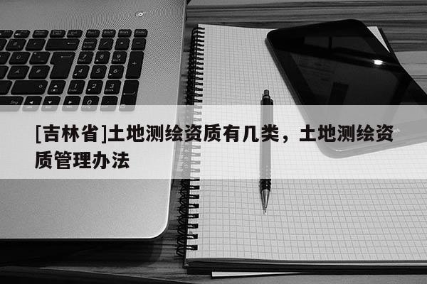 [吉林省]土地测绘资质有几类，土地测绘资质管理办法