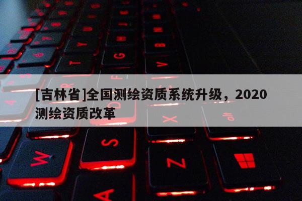 [吉林省]全国测绘资质系统升级，2020测绘资质改革