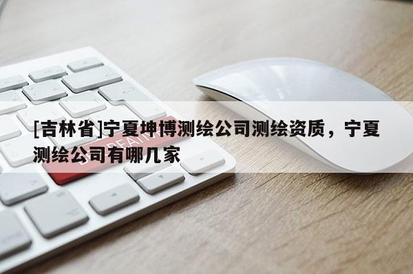 [吉林省]宁夏坤博测绘公司测绘资质，宁夏测绘公司有哪几家