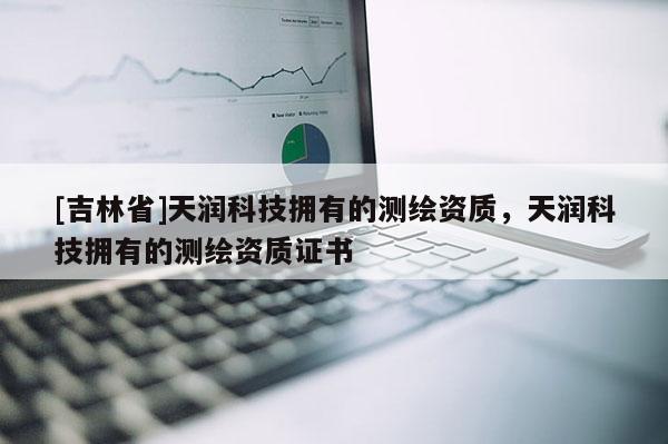 [吉林省]天润科技拥有的测绘资质，天润科技拥有的测绘资质证书