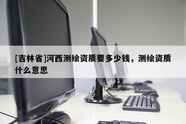 [吉林省]河西测绘资质要多少钱，测绘资质什么意思