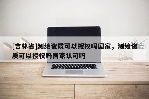 [吉林省]测绘资质可以授权吗国家，测绘资质可以授权吗国家认可吗