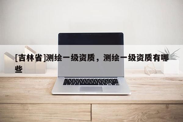 [吉林省]测绘一级资质，测绘一级资质有哪些