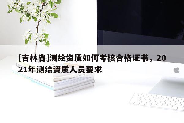 [吉林省]测绘资质如何考核合格证书，2021年测绘资质人员要求