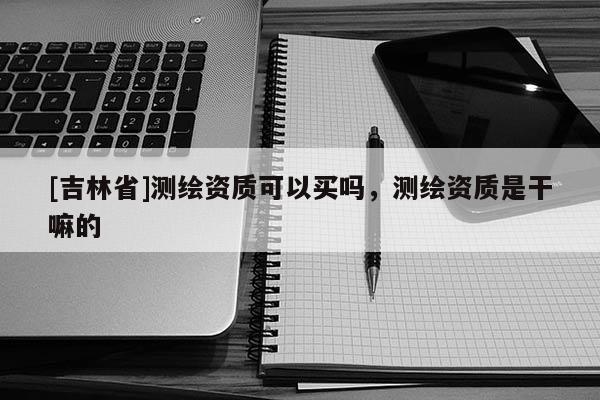 [吉林省]测绘资质可以买吗，测绘资质是干嘛的