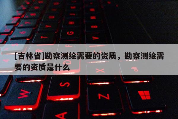 [吉林省]勘察测绘需要的资质，勘察测绘需要的资质是什么