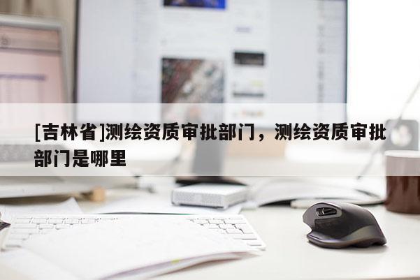 [吉林省]测绘资质审批部门，测绘资质审批部门是哪里