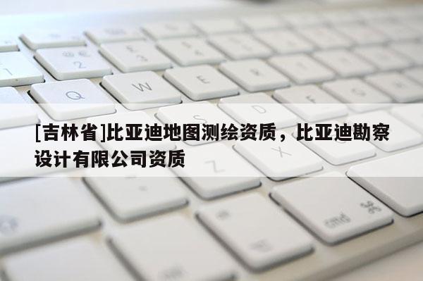 [吉林省]比亚迪地图测绘资质，比亚迪勘察设计有限公司资质