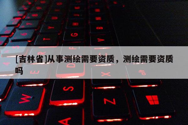 [吉林省]从事测绘需要资质，测绘需要资质吗