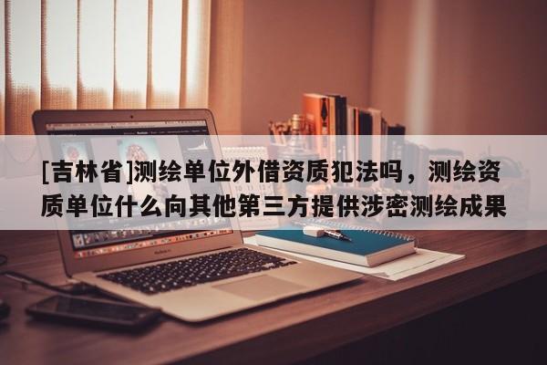 [吉林省]测绘单位外借资质犯法吗，测绘资质单位什么向其他第三方提供涉密测绘成果