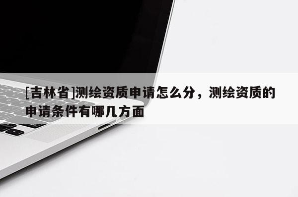 [吉林省]测绘资质申请怎么分，测绘资质的申请条件有哪几方面