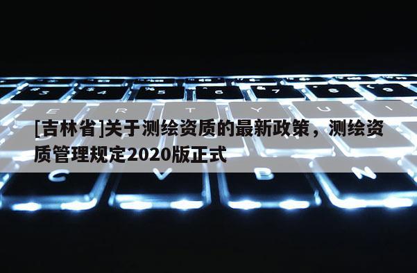 [吉林省]关于测绘资质的最新政策，测绘资质管理规定2020版正式